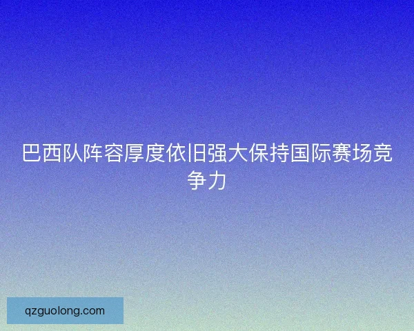 巴西队阵容厚度依旧强大保持国际赛场竞争力